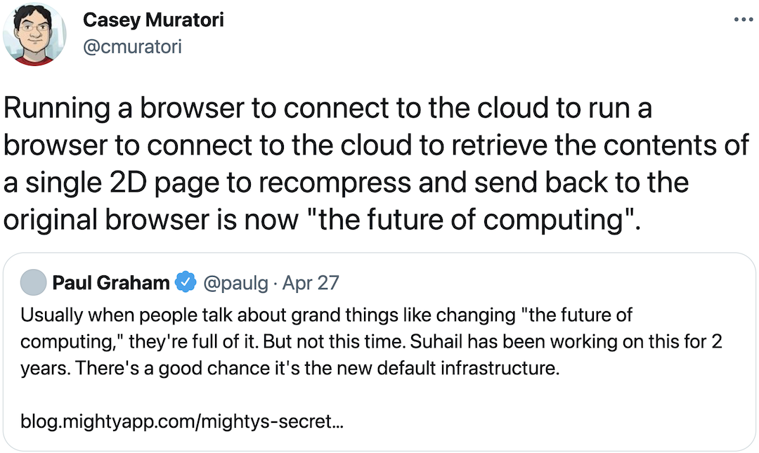 @cmuratori: Running a browser to connect to the cloud to run a browser to connect to the cloud to retrieve the contents of a single 2D page to recompress and send back to the original browser is now &quotthe future of computing".