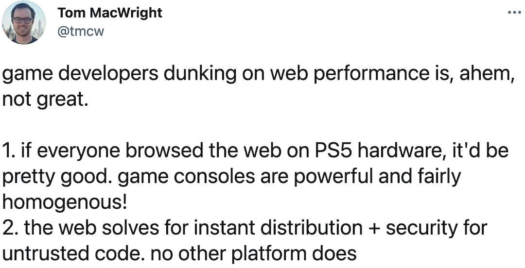 @tmcw: game developers dunking on web performance is, ahem, not great. 1. if everyone browsed the web on PS5 hardware, it'd be pretty good. game consoles are powerful and fairly homogenous! 2. the web solves for instant distribution + security for untrusted code. no other platform does